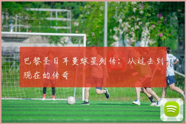 巴黎圣日耳曼球星列传：从过去到现在的传奇