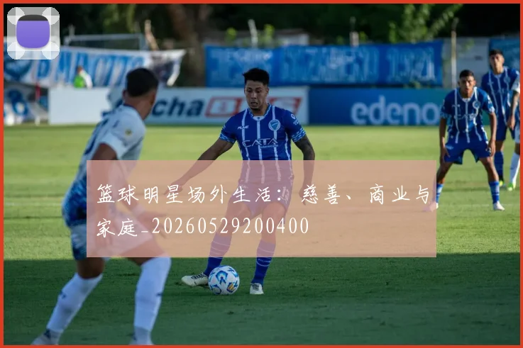 篮球明星场外生活：慈善、商业与家庭_20260529200400