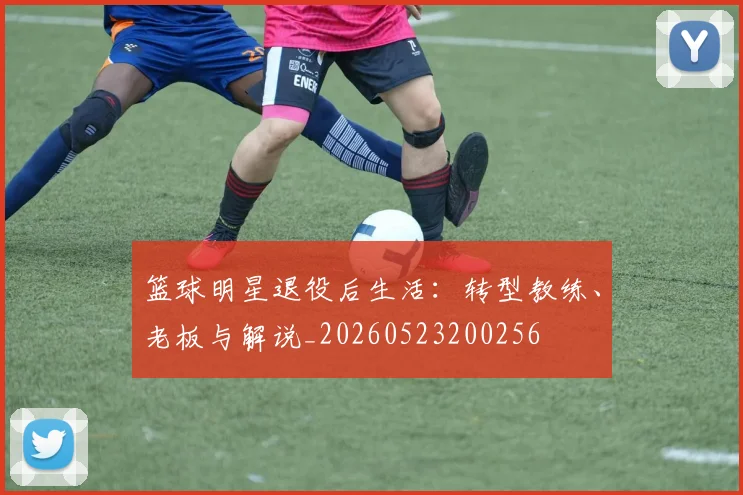篮球明星退役后生活：转型教练、老板与解说_20260523200256