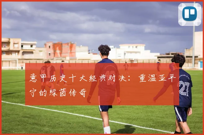意甲历史十大经典对决：重温亚平宁的绿茵传奇