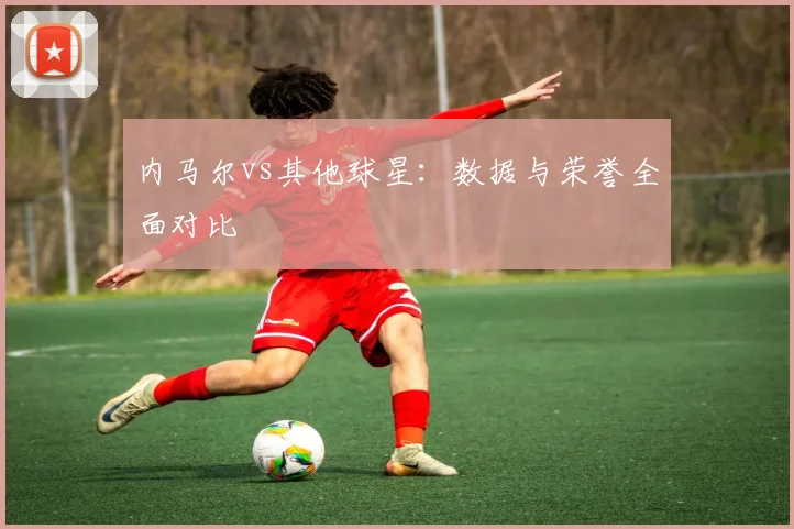 内马尔vs其他球星：数据与荣誉全面对比