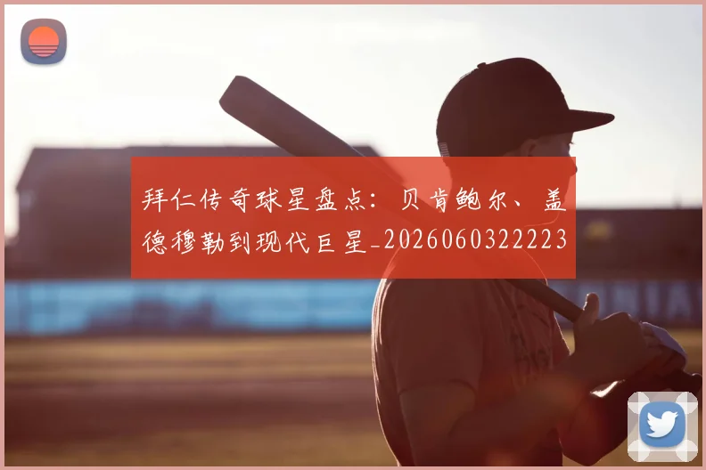 拜仁传奇球星盘点：贝肯鲍尔、盖德穆勒到现代巨星_20260603222236