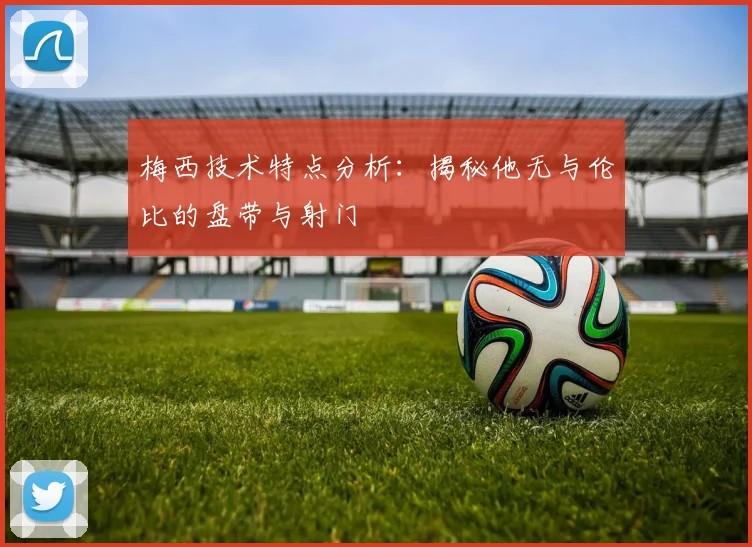 梅西技术特点分析:揭秘他无与伦比的盘带与射门
